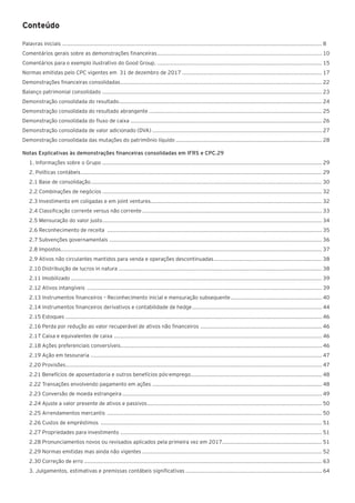 Conteúdo
Palavras iniciais ............................................................................................................................................................. 8
Comentários gerais sobre as demonstrações financeiras.................................................................................................... 10
Comentários para o exemplo ilustrativo do Good Group..................................................................................................... 15
Normas emitidas pelo CPC vigentes em 31 de dezembro de 2017..................................................................................... 17
Demonstrações financeiras consolidadas.......................................................................................................................... 22
Balanço patrimonial consolidado..................................................................................................................................... 23
Demonstração consolidada do resultado........................................................................................................................... 24
Demonstração consolidada do resultado abrangente......................................................................................................... 25
Demonstração consolidada do fluxo de caixa.................................................................................................................... 26
Demonstração consolidada de valor adicionado (DVA)....................................................................................................... 27
Demonstração consolidada das mutações do patrimônio líquido......................................................................................... 28
Notas Explicativas às demonstrações financeiras consolidadas em IFRS e CPC.29
1. Informações sobre o Grupo..................................................................................................................................... 29
2. Políticas contábeis.................................................................................................................................................. 29
2.1 Base de consolidação............................................................................................................................................ 30
2.2 Combinações de negócios..................................................................................................................................... 32
2.3 Investimento em coligadas e em joint ventures....................................................................................................... 32
2.4 Classificação corrente versus não corrente............................................................................................................. 33
2.5 Mensuração do valor justo..................................................................................................................................... 34
2.6 Reconhecimento de receita .................................................................................................................................. 35
2.7 Subvenções governamentais................................................................................................................................. 36
2.8 Impostos............................................................................................................................................................. 37
2.9 Ativos não circulantes mantidos para venda e operações descontinuadas.................................................................. 38
2.10 Distribuição de lucros in natura ........................................................................................................................... 38
2.11 Imobilizado........................................................................................................................................................ 39
2.12 Ativos intangíveis .............................................................................................................................................. 39
2.13 Instrumentos financeiros – Reconhecimento inicial e mensuração subsequente........................................................ 40
2.14 Instrumentos financeiros derivativos e contabilidade de hedge............................................................................... 44
2.15 Estoques ........................................................................................................................................................... 46
2.16 Perda por redução ao valor recuperável de ativos não financeiros .......................................................................... 46
2.17 Caixa e equivalentes de caixa .............................................................................................................................. 46
2.18 Ações preferenciais conversíveis.......................................................................................................................... 46
2.19 Ação em tesouraria ............................................................................................................................................ 47
2.20 Provisões........................................................................................................................................................... 47
2.21 Benefícios de aposentadoria e outros benefícios pós-emprego............................................................................... 48
2.22 Transações envolvendo pagamento em ações....................................................................................................... 48
2.23 Conversão de moeda estrangeira......................................................................................................................... 49
2.24 Ajuste a valor presente de ativos e passivos.......................................................................................................... 50
2.25 Arrendamentos mercantis .................................................................................................................................. 50
2.26 Custos de empréstimos ...................................................................................................................................... 51
2.27 Propriedades para investimento .......................................................................................................................... 51
2.28 Pronunciamentos novos ou revisados aplicados pela primeira vez em 2017............................................................. 51
2.29 Normas emitidas mas ainda não vigentes............................................................................................................. 52
2.30 Correção de erro................................................................................................................................................ 63
3. Julgamentos, estimativas e premissas contábeis significativas................................................................................... 64
 
