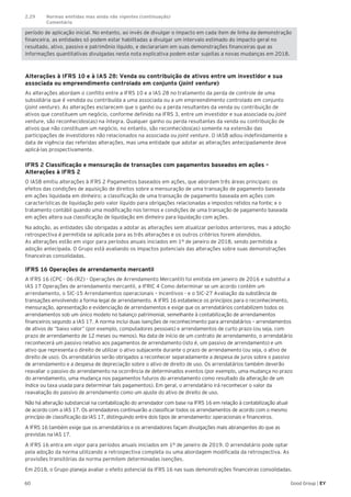 60 Good Group | EY
período de aplicação inicial. No entanto, ao invés de divulgar o impacto em cada item de linha da demonstração
financeira, as entidades só podem estar habilitadas a divulgar um intervalo estimado do impacto geral no
resultado, ativo, passivo e patrimônio líquido, e declarariam em suas demonstrações financeiras que as
informações quantitativas divulgadas nesta nota explicativa podem estar sujeitas a novas mudanças em 2018.
Alterações à IFRS 10 e à IAS 28: Venda ou contribuição de ativos entre um investidor e sua
associada ou empreendimento controlado em conjunto (joint venture)
As alterações abordam o conflito entre a IFRS 10 e a IAS 28 no tratamento da perda de controle de uma
subsidiária que é vendida ou contribuída a uma associada ou a um empreendimento controlado em conjunto
(joint venture). As alterações esclarecem que o ganho ou a perda resultantes da venda ou contribuição de
ativos que constituem um negócio, conforme definido na IFRS 3, entre um investidor e sua associada ou joint
venture, são reconhecidos(as) na íntegra. Qualquer ganho ou perda resultantes da venda ou contribuição de
ativos que não constituam um negócio, no entanto, são reconhecidos(as) somente na extensão das
participações de investidores não relacionados na associada ou joint venture. O IASB adiou indefinidamente a
data de vigência das referidas alterações, mas uma entidade que adotar as alterações antecipadamente deve
aplicá-las prospectivamente.
IFRS 2 Classificação e mensuração de transações com pagamentos baseados em ações –
Alterações à IFRS 2
O IASB emitiu alterações à IFRS 2 Pagamentos baseados em ações, que abordam três áreas principais: os
efeitos das condições de aquisição de direitos sobre a mensuração de uma transação de pagamento baseada
em ações liquidada em dinheiro; a classificação de uma transação de pagamento baseada em ações com
características de liquidação pelo valor líquido para obrigações relacionadas a impostos retidos na fonte; e o
tratamento contábil quando uma modificação nos termos e condições de uma transação de pagamento baseada
em ações altera sua classificação de liquidação em dinheiro para liquidação com ações.
Na adoção, as entidades são obrigadas a adotar as alterações sem atualizar períodos anteriores, mas a adoção
retrospectiva é permitida se aplicada para as três alterações e os outros critérios forem atendidos.
As alterações estão em vigor para períodos anuais iniciados em 1º de janeiro de 2018, sendo permitida a
adoção antecipada. O Grupo está avaliando os impactos potenciais das alterações sobre suas demonstrações
financeiras consolidadas.
IFRS 16 Operações de arrendamento mercantil
A IFRS 16 (CPC - 06 (R2) - Operações de Arrendamento Mercantil) foi emitida em janeiro de 2016 e substitui a
IAS 17 Operações de arrendamento mercantil, a IFRIC 4 Como determinar se um acordo contém um
arrendamento, o SIC-15 Arrendamentos operacionais – Incentivos - e o SIC-27 Avaliação da substância de
transações envolvendo a forma legal de arrendamento. A IFRS 16 estabelece os princípios para o reconhecimento,
mensuração, apresentação e evidenciação de arrendamentos e exige que os arrendatários contabilizem todos os
arrendamentos sob um único modelo no balanço patrimonial, semelhante à contabilização de arrendamentos
financeiros segundo a IAS 17. A norma inclui duas isenções de reconhecimento para arrendatários – arrendamentos
de ativos de “baixo valor” (por exemplo, computadores pessoais) e arrendamentos de curto prazo (ou seja, com
prazo de arrendamento de 12 meses ou menos). Na data de início de um contrato de arrendamento, o arrendatário
reconhecerá um passivo relativo aos pagamentos de arrendamento (isto é, um passivo de arrendamento) e um
ativo que representa o direito de utilizar o ativo subjacente durante o prazo de arrendamento (ou seja, o ativo de
direito de uso). Os arrendatários serão obrigados a reconhecer separadamente a despesa de juros sobre o passivo
de arrendamento e a despesa de depreciação sobre o ativo de direito de uso. Os arrendatários também deverão
reavaliar o passivo do arrendamento na ocorrência de determinados eventos (por exemplo, uma mudança no prazo
do arrendamento, uma mudança nos pagamentos futuros do arrendamento como resultado da alteração de um
índice ou taxa usada para determinar tais pagamentos). Em geral, o arrendatário irá reconhecer o valor da
reavaliação do passivo de arrendamento como um ajuste do ativo de direito de uso.
Não há alteração substancial na contabilização do arrendador com base na IFRS 16 em relação à contabilização atual
de acordo com a IAS 17. Os arrendadores continuarão a classificar todos os arrendamentos de acordo com o mesmo
princípio de classificação da IAS 17, distinguindo entre dois tipos de arrendamento: operacionais e financeiros.
A IFRS 16 também exige que os arrendatários e os arrendadores façam divulgações mais abrangentes do que as
previstas na IAS 17.
A IFRS 16 entra em vigor para períodos anuais iniciados em 1º de janeiro de 2019. O arrendatário pode optar
pela adoção da norma utilizando a retrospectiva completa ou uma abordagem modificada da retrospectiva. As
provisões transitórias da norma permitem determinadas isenções.
Em 2018, o Grupo planeja avaliar o efeito potencial da IFRS 16 nas suas demonstrações financeiras consolidadas.
2.29	 Normas emitidas mas ainda não vigentes (continuação)	
	Comentário
 