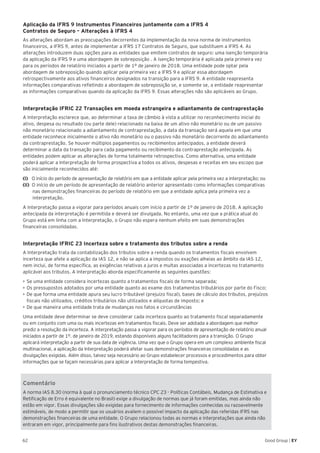62 Good Group | EY
Aplicação da IFRS 9 Instrumentos Financeiros juntamente com a IFRS 4
Contratos de Seguro – Alterações à IFRS 4
As alterações abordam as preocupações decorrentes da implementação da nova norma de instrumentos
financeiros, a IFRS 9, antes de implementar a IFRS 17 Contratos de Seguro, que substituem a IFRS 4. As
alterações introduzem duas opções para as entidades que emitem contratos de seguro: uma isenção temporária
da aplicação da IFRS 9 e uma abordagem de sobreposição . A isenção temporária é aplicada pela primeira vez
para os períodos de relatório iniciados a partir de 1º de janeiro de 2018. Uma entidade pode optar pela
abordagem de sobreposição quando aplicar pela primeira vez a IFRS 9 e aplicar essa abordagem
retrospectivamente aos ativos financeiros designados na transição para a IFRS 9. A entidade reapresenta
informações comparativas refletindo a abordagem de sobreposição se, e somente se, a entidade reapresentar
as informações comparativas quando da aplicação da IFRS 9. Essas alterações não são aplicáveis ao Grupo.
Interpretação IFRIC 22 Transações em moeda estrangeira e adiantamento de contraprestação
A Interpretação esclarece que, ao determinar a taxa de câmbio à vista a utilizar no reconhecimento inicial do
ativo, despesa ou resultado (ou parte dele) relacionado na baixa de um ativo não monetário ou de um passivo
não monetário relacionado a adiantamento de contraprestação, a data da transação será aquela em que uma
entidade reconhece inicialmente o ativo não monetário ou o passivo não monetário decorrente do adiantamento
da contraprestação. Se houver múltiplos pagamentos ou recibimentos antecipados, a entidade deverá
determinar a data da transação para cada pagamento ou recibimento da contraprestação antecipada. As
entidades podem aplicar as alterações de forma totalmente retrospectiva. Como alternativa, uma entidade
poderá aplicar a Interpretação de forma prospectiva a todos os ativos, despesas e receitas em seu escopo que
são inicialmente reconhecidos até:
(i) O início do período de apresentação de relatório em que a entidade aplicar pela primeira vez a interpretação; ou
(ii) O início de um período de apresentação de relatório anterior apresentado como informações comparativas
nas demonstrações financeiras do período de relatório em que a entidade aplica pela primeira vez a
interpretação.
A Interpretação passa a vigorar para períodos anuais com início a partir de 1º de janeiro de 2018. A aplicação
antecipada da interpretação é permitida e deverá ser divulgada. No entanto, uma vez que a prática atual do
Grupo está em linha com a Interpretação, o Grupo não espera nenhum efeito em suas demonstrações
financeiras consolidadas.
Interpretação IFRIC 23 Incerteza sobre o tratamento dos tributos sobre a renda
A Interpretação trata da contabilização dos tributos sobre a renda quando os tratamentos fiscais envolvem
incerteza que afete a aplicação da IAS 12, e não se aplica a impostos ou exações alheias ao âmbito da IAS 12,
nem inclui, de forma específica, as exigências relativas a juros e multas associadas a incertezas no tratamento
aplicável aos tributos. A Interpretação aborda especificamente as seguintes questões:
•	Se uma entidade considera incertezas quanto a tratamentos fiscais de forma separada;
•	Os pressupostos adotados por uma entidade quanto ao exame dos tratamentos tributários por parte do Fisco;
•	De que forma uma entidade apura seu lucro tributável (prejuízo fiscal), bases de cálculo dos tributos, prejuízos
fiscais não utilizados, créditos tributários não utilizados e alíquotas de imposto; e
•	De que maneira uma entidade trata de mudanças nos fatos e circunstâncias
Uma entidade deve determinar se deve considerar cada incerteza quanto ao tratamento fiscal separadamente
ou em conjunto com uma ou mais incertezas em tratamentos fiscais. Deve ser adotada a abordagem que melhor
prediz a resolução da incerteza. A interpretação passa a vigorar para os períodos de apresentação de relatório anual
iniciados a partir de 1º. de janeiro de 2019, estando disponíveis alguns facilitadores para a transição. O Grupo
aplicará interpretação a partir de sua data de vigência. Uma vez que o Grupo opera em um complexo ambiente fiscal
multinacional, a aplicação da Interpretação poderá afetar suas demonstrações financeiras consolidadas e as
divulgações exigidas. Além disso, talvez seja necessário ao Grupo estabelecer processos e procedimentos para obter
informações que se façam necessárias para aplicar a Interpretação de forma tempestiva.
Comentário
A norma IAS 8.30 (norma à qual o pronunciamento técnico CPC 23 - Políticas Contábeis, Mudança de Estimativa e
Retificação de Erro é equivalente no Brasil) exige a divulgação de normas que já foram emitidas, mas ainda não
estão em vigor. Essas divulgações são exigidas para fornecimento de informações conhecidas ou razoavelmente
estimáveis, de modo a permitir que os usuários avaliem o possível impacto da aplicação das referidas IFRS nas
demonstrações financeiras de uma entidade. O Grupo relacionou todas as normas e interpretações que ainda não
entraram em vigor, principalmente para fins ilustrativos destas demonstrações financeiras.
 