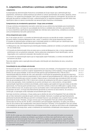 64 Good Group | EY
CPC 26 (R1).122
3. Julgamentos, estimativas e premissas contábeis significativas
Julgamentos
A preparação das demonstrações financeiras consolidadas do Grupo requer que a administração faça
julgamentos, estimativas e adote premissas que afetam os valores apresentados de receitas, despesas, ativos
e passivos, e as respectivas divulgações, bem como as divulgações de passivos contingentes. No processo de
aplicação das políticas contábeis do Grupo, a administração fez os seguintes julgamentos que têm efeito mais
significativo sobre os valores reconhecidos nas demonstrações financeiras consolidadas:
Compromissos de arrendamento operacional – Grupo como arrendador
O Grupo contratou arrendamentos mercantis comerciais na sua carteira de propriedades para investimento.
O Grupo determinou, com base em sua avaliação dos termos e condições dos contratos, que assume todos
os riscos e benefícios significativos da propriedade dos referidos bens; desta forma, contabiliza os contratos
como arrendamentos mercantis operacionais.
Ativos disponíveis para venda
Em 1º de outubro de 2017, o Conselho de Administração anunciou sua decisão de vender o segmento de
borracha relativo à empresa Mangueiras Ltda.; assim, o classificou como grupo disponível para venda.
O Conselho de Administração considerou que a controlada satisfez os critérios para ser classificada como
mantida para distribuição naquela data pelos seguintes motivos:
•	A Mangueiras Ltda. está disponível para distribuição imediata, podendo ser vendida a um potencial comprador
em seu estado atual.
•	O Conselho de Administração tinha um plano para a venda da Mangueiras Ltda. e iniciou negociações
preliminares com um potencial comprador. Outros potenciais compradores foram identificados, caso as
negociações com o potencial comprador não resultem em venda.
•	O Conselho de Administração espera que as negociações sejam finalizadas, e a venda concluída até 28
de fevereiro de 2018.
Para mais detalhes sobre a operação descontinuada e distribuição sem desembolso de caixa, consulte as
Notas 11 e 22.
Consolidação de uma entidade estruturada
Em fevereiro de 2017, o Grupo e um sócio externo formaram uma entidade, a Fire Equipment Test Lab Limited,
para adquirir terrenos e construir e operar equipamentos de segurança contra incêndio. O Grupo detém 20% de
direitos de voto nessa entidade. O sócio terceirizado aportou aproximadamente R$ 2.700 em 2017,
representando 80% dos direitos de voto, para aquisição e construção de equipamentos de teste de segurança
contra incêndios. O sócio externo compromete-se com o aporte de aproximadamente R$ 1.000 em cada um dos
dois exercícios seguintes para concluir o projeto. Espera-se que a construção seja concluída em 2021 ao custo
total de aproximadamente R$ 4.700. O sócio tem o direito de rendimento de 22% sobre o capital em circulação
no início das operações. Como resultado de um acordo contratual com o sócio externo, o Grupo detém
representação majoritária na diretoria da entidade, sendo exigida a aprovação do Grupo para todas as decisões
operacionais. Ao final do quarto período anual, o sócio tem o direito a retorno de 100% sobre o capital. A taxa
de juros efetivos é de 11%, ao passo que os juros acumulados sobre o total aportado totalizaram R$ 303 em 31
de dezembro de 2017. O Grupo está efetivamente garantindo os retornos ao sócio externo. Ao concluir a
construção, as operações serão realizadas exclusivamente pelo Grupo.
Com base nos termos contratuais, o Grupo avaliou que os direitos de voto na Fire Equipment Test Lab Limited não
são um fator dominante na decisão de quem controla a entidade. Outrossim, é avaliado que haja financiamento
patrimonial insuficiente (R$ 200) para permitir à entidade financiar suas atividades sem o suporte financeiro não
patrimonial do Grupo. Portanto, o Grupo concluiu que a Fire Equipment Test Lab Limited é uma entidade
estruturada nos termos do CPC 36 (R3), controlando-a sem participação majoritária. As ações com direito a
voto do sócio externo são contabilizadas como passivo financeiro. Portanto, a Fire Equipment Test Lab Limited
é consolidada nas demonstrações financeiras consolidadas do Grupo. As ações do sócio externo são contabilizadas
como empréstimo de longo prazo, sendo o rendimento do investimento contabilizado como despesas com juros.
Comentário
O CPC 26 (R1) exige que uma entidade divulgue os julgamentos feitos pela administração no processo de
aplicação de políticas contábeis da entidade e que tenham os efeitos mais significativos sobre os valores
reconhecidos nas demonstrações financeiras. O CPC 45 faz adições às exigências gerais, especificamente
requerendo que uma entidade divulgue todos os julgamentos significativos e estimativas feitas na apuração
da natureza de suas participações em outras entidades ou acordo e na apuração do tipo do acordo conjunto
no qual detém participação.
CPC 31.7
CPC 31.5A
CPC 31.08
CPC 31.12A
CPC 45.7(a)
CPC 45.09
CPC 45.17
CPC 45.08
CPC 45.14
 