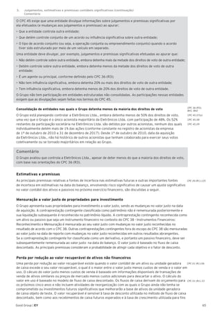 CPC 36 (R3).
B41, B42
CPC 45.07(a)
CPC 45.08
CPC 45.09
CPC 26 (R1).125
CPC 01 (R1).06
CPC 01 (R1).33
65Good Group | EY
O CPC 45 exige que uma entidade divulgue informações sobre julgamentos e premissas significativas por
ela efetuados (e mudanças aos julgamentos e premissas) ao apurar:
•	Que a entidade controla outra entidade;
•	Que detém controle conjunto de um acordo ou influência significativa sobre outra entidade;
•	O tipo de acordo conjunto (ou seja, a operação conjunta ou empreendimento conjunto) quando o acordo
tiver sido estruturado por meio de um veículo em separado.
Uma entidade deve divulgar, por exemplo, julgamentos e premissas significativas efetuadas ao apurar que:
•	Não detém controle sobre outra entidade, embora detenha mais da metade dos direitos de voto de outra entidade;
•	Detém controle sobre outra entidade, embora detenha menos da metade dos direitos de voto de outra
entidade;
•	É um agente ou principal, conforme definido pelo CPC 36 (R3);
•	Não tem influência significativa, embora detenha 20% ou mais dos direitos de voto de outra entidade;
•	Tem influência significativa, embora detenha menos de 20% dos direitos de voto de outra entidade.
O Grupo não tem participação em entidades estruturadas não consolidadas. As participações nessas entidades
exigem que as divulgações sejam feitas nos termos do CPC 45.
Consolidação de entidades nas quais o Grupo detenha menos da maioria dos direitos de voto
O Grupo está planejando controlar a Eletrônicos Ltda., embora detenha menos de 50% dos direitos de voto,
uma vez que o Grupo é o único acionista majoritário da Eletrônicos Ltda. com participação de 48%. Os 52%
restantes da participação societária na Eletrônicos Ltda. são detidos por outros acionistas, nenhum dos quais
individualmente detém mais de 1% das ações (conforme constante no registro de acionistas da empresa
de 1º de outubro de 2010 a 31 de dezembro de 2017). Desde 1º de outubro de 2010, data da aquisição
da Eletrônicos Ltda., não há histórico de outros acionistas que tenham colaborado para exercer seus votos
coletivamente ou se tornado majoritários em relação ao Grupo.
Comentário
O Grupo avaliou que controla a Eletrônicos Ltda., apesar de deter menos do que a maioria dos direitos de voto,
com base nas orientações do CPC 36 (R3).
Estimativas e premissas	
As principais premissas relativas a fontes de incerteza nas estimativas futuras e outras importantes fontes
de incerteza em estimativas na data do balanço, envolvendo risco significativo de causar um ajuste significativo
no valor contábil dos ativos e passivos no próximo exercício financeiro, são discutidas a seguir.
Mensuração a valor justo de propriedades para investimento
O Grupo apresenta suas propriedades para investimento a valor justo, sendo as mudanças no valor justo na data
de aquisição. A contraprestação contingente classificada como patrimônio não é remensurada posteriormente e
sua liquidação subsequente é reconhecida no patrimônio líquido. A contraprestação contingente reconhecida como
um ativo ou passivo que seja um instrumento financeiro no contexto do CPC 38 - Instrumentos Financeiros:
Reconhecimento e Mensuração é mensurada ao seu valor justo com mudanças no valor justo reconhecidas no
resultado de acordo com o CPC 38. Outras contraprestações contingentes fora do escopo do CPC 38 são mensuradas
ao valor justo na data de reporte com mudanças no valor justo reconhecidas em outros resultados abrangentes.
Se a contraprestação contingente for classificada como um derivativo, e portanto um passivo financeiro, deve ser
subsequentemente remensurada ao valor justo na data do balanço. O valor justo é baseado no fluxo de caixa
descontado. As principais premissas consideram a probabilidade de atingir cada objetivo e o fator de desconto.
Perda por redução ao valor recuperável de ativos não financeiros
Uma perda por redução ao valor recuperável existe quando o valor contábil de um ativo ou unidade geradora
de caixa excede o seu valor recuperável, o qual é o maior entre o valor justo menos custos de venda e o valor em
uso. O cálculo do valor justo menos custos de venda é baseado em informações disponíveis de transações de
venda de ativos similares ou preços de mercado menos custos adicionais para descartar o ativo. O cálculo do
valor em uso é baseado no modelo de fluxo de caixa descontado. Os fluxos de caixa derivam do orçamento para
os próximos cinco anos e não incluem atividades de reorganização com as quais o Grupo ainda não tenha se
comprometido ou investimentos futuros significativos que melhorarão a base de ativos da unidade geradora
de caixa objeto de teste. O valor recuperável é sensível à taxa de desconto utilizada no método de fluxo de caixa
descontado, bem como aos recebimentos de caixa futuros esperados e à taxa de crescimento utilizada para fins
3.	 Julgamentos, estimativas e premissas contábeis significativas (continuação)	
	Comentário
 