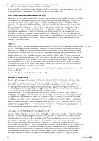 CPC 32.34
66 Good Group | EY
de extrapolação. As principais premissas utilizadas para determinar o valor recuperável das diversas unidades
geradoras de caixa, incluindo análise de sensibilidade, são detalhadas na Nota 17.
Transações com pagamentos baseados em ações
A estimativa do valor justo dos pagamentos com base em ações requer a determinação do modelo de avaliação
mais adequado para a concessão de instrumentos patrimoniais, o que depende dos termos e condições da
concessão. Isso requer também a determinação dos dados mais adequados para o modelo de avaliação,
incluindo a vida esperada da opção, volatilidade e rendimento de dividendos e correspondentes premissas.
O Grupo mensura o custo de transações liquidadas com ações com funcionários baseado no valor justo dos
instrumentos patrimoniais na data da sua outorga. No caso de transações baseadas em ações liquidadas
financeiramente, o passivo precisa ser remensurado ao final de cada período de reporte até a data de
liquidação, reconhecendo-se no resultado eventuais variações no valor justo, o que exige reavaliação das
estimativas utilizadas ao final de cada período de reporte. Para a mensuração do valor justo de transações
liquidadas com títulos patrimoniais concedidos a empregados na data de concessão, o Grupo utiliza um modelo
binomial para o Plano para Executivos Sênior (SEP) e um modelo de Monte Carlo para o Plano de Opções
de Ações a Funcionários (GESP).
Impostos
Imposto diferido ativo é reconhecido para todos os prejuízos fiscais não utilizados na extensão em que seja provável
que haja lucro tributável disponível para permitir a utilização dos referidos prejuízos. Julgamento significativo da
administração é requerido para determinar o valor do imposto diferido ativo que pode ser reconhecido, com base
no prazo provável e nível de lucros tributáveis futuros, juntamente com estratégias de planejamento fiscal futuras.
O Grupo apresenta prejuízos fiscais a compensar no valor de R$ 427 (2016: R$ 1.198). Esses prejuízos se
referem a controladas que apresentam histórico de prejuízos, não prescrevem e não podem ser utilizados para
fins de compensação com lucro tributável em outra parte do Grupo. A compensação dos prejuízos fiscais
acumulados fica restrita ao limite de 30% do lucro tributável gerado em determinado exercício fiscal. Essas
controladas não têm diferenças temporárias tributáveis ou planejamentos fiscais que poderiam parcialmente
justificar o reconhecimento de imposto diferido ativo.
Se o Grupo fosse capaz de reconhecer todos os impostos diferidos ativos não reconhecidos, haveria aumento
de lucro em R$ 128.
Para mais detalhes sobre impostos diferidos, vide Nota 10.
Benefícios de aposentadoria
O custo de planos de aposentadoria com benefícios definidos e de outros benefícios de assistência médica
pós-emprego e o valor presente da obrigação de aposentadoria são determinados utilizando métodos
de avaliação atuarial. A avaliação atuarial envolve o uso de premissas sobre as taxas de desconto, taxas
de retorno de ativos esperadas, aumentos salariais futuros, taxas de mortalidade e aumentos futuros de
benefícios de aposentadorias e pensões. A obrigação de benefício definido é altamente sensível a mudanças
nessas premissas. Todas as premissas são revisadas a cada data-base.
Ao determinar a taxa de desconto adequada, a administração considera as taxas de juros de debêntures
emitidas por corporações de elevada solvência e títulos do Tesouro Nacional com vencimento correspondente
à duração da obrigação do benefício definido. A qualidade dos títulos é revisada, e aqueles com um spread
de crédito excessivo são excluídos da população de títulos que são utilizados para identificar a taxa de juros.
A taxa de mortalidade se baseia em tábuas de mortalidade disponíveis no país. Aumentos futuros de salários
e de benefícios de aposentadoria e de pensão se baseiam nas taxas de inflação futuras esperadas para o país.
Para mais detalhes sobre as premissas utilizadas, vide Nota 26.
Mensuração ao valor justo da contraprestação contingente
Contraprestação contingente, proveniente de uma combinação de negócios, é mensurada ao valor justo na data de
aquisição. A contraprestação contingente classificada como patrimônio não é remensurada posteriormente e sua
liquidação subsequente é reconhecida no patrimônio líquido. A contraprestação contingente reconhecida como um
ativo ou passivo que seja um instrumento financeiro no contexto do CPC 38 - Instrumentos Financeiros:
Reconhecimento e Mensuração é mensurada ao seu valor justo com mudanças no valor justo reconhecidas no
resultado de acordo com o CPC 38. Outras contraprestações contingentes fora do escopo do CPC 38 são mensuradas
ao valor justo na data de reporte com mudanças no valor justo reconhecidas em outros resultados abrangentes.
Se a contraprestação contingente for classificada como um derivativo, e portanto um passivo financeiro, deve ser
subsequentemente remensurada ao valor justo na data do balanço. O valor justo é baseado no fluxo de caixa
descontado. As principais premissas consideram a probabilidade de atingir cada objetivo e o fator de desconto.
3.	 Julgamentos, estimativas e premissas contábeis significativas (continuação)	
	 Perda por redução ao valor recuperável de ativos não financeiros
 
