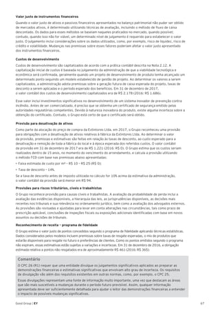 67Good Group | EY
Valor justo de instrumentos financeiros
Quando o valor justo de ativos e passivos financeiros apresentados no balanço patrimonial não puder ser obtido
de mercados ativos, é determinado utilizando técnicas de avaliação, incluindo o método de fluxo de caixa
descontado. Os dados para esses métodos se baseiam naqueles praticados no mercado, quando possível;
contudo, quando isso não for viável, um determinado nível de julgamento é requerido para estabelecer o valor
justo. O julgamento inclui considerações sobre os dados utilizados, como, por exemplo, risco de liquidez, risco de
crédito e volatilidade. Mudanças nas premissas sobre esses fatores poderiam afetar o valor justo apresentado
dos instrumentos financeiros.
Custos de desenvolvimento
Custos de desenvolvimento são capitalizados de acordo com a prática contábil descrita na Nota 2.12. A
capitalização inicial de custos é baseada no julgamento da administração de que a viabilidade tecnológica e
econômica será confirmada, geralmente quando um projeto de desenvolvimento de produto tenha alcançado um
determinado ponto seguindo um modelo estabelecido de gestão de projeto. Ao determinar os valores a serem
capitalizados, a administração adota premissas sobre a geração futura de caixa esperada do projeto, taxas de
desconto a serem aplicadas e o período esperado dos benefícios. Em 31 de dezembro de 2017,
o valor contábil dos custos de desenvolvimento capitalizados era de R$ 2.178 (2016: R$ 1.686).
Esse valor inclui investimentos significativos no desenvolvimento de um sistema inovador de prevenção contra
incêndio. Antes de ser comercializado, é preciso que se obtenha um certificado de segurança emitido pelas
autoridades regulatórias competentes. Devido à natureza inovadora do produto, existe alguma incerteza sobre a
obtenção do certificado. Contudo, o Grupo está certo de que o certificado será obtido.
Provisão para desativação de ativos
Como parte da alocação do preço de compra da Extintores Ltda. em 2017, o Grupo reconheceu uma provisão
para obrigações com a desativação de ativos relativos à fábrica da Extintores Ltda. Ao determinar o valor
da provisão, premissas e estimativas são feitas em relação às taxas de desconto, ao custo esperado para a
desativação e remoção de toda a fábrica do local e à época esperada dos referidos custos. O valor contábil
da provisão em 31 de dezembro de 2017 era de R$ 1.221 (2016: R$ 0). O Grupo estima que os custos seriam
realizados dentro de 15 anos, no momento do vencimento do arrendamento, e calcula a provisão utilizando
o método FCD com base nas premissas abaixo apresentadas:
•	Faixa estimada de custo por m² – R$ 10 – R$ 25 (R$ 0);
•	Taxa de desconto – 14%.
Se a taxa de desconto antes de imposto utilizada no cálculo for 10% acima da estimativa da administração,
o valor contábil da provisão será menor em R$ 94.	
Provisões para riscos tributários, cíveis e trabalhistas
O Grupo reconhece provisão para causas cíveis e trabalhistas. A avaliação da probabilidade de perda inclui a
avaliação das evidências disponíveis, a hierarquia das leis, as jurisprudências disponíveis, as decisões mais
recentes nos tribunais e sua relevância no ordenamento jurídico, bem como a avaliação dos advogados externos.
As provisões são revisadas e ajustadas para levar em conta alterações nas circunstâncias, tais como prazo de
prescrição aplicável, conclusões de inspeções fiscais ou exposições adicionais identificadas com base em novos
assuntos ou decisões de tribunais.
Reconhecimento de receita – programa de fidelidade
O Grupo estima o valor justo de pontos concedidos segundo o programa de fidelidade aplicando técnicas estatísticas.
Dados considerados pelos modelos incluem premissas sobre taxas de resgate esperadas, o mix de produtos que
estarão disponíveis para resgate no futuro e preferências de clientes. Como os pontos emitidos segundo o programa
não expiram, essas estimativas estão sujeitas a variações e incertezas. Em 31 de dezembro de 2016, a obrigação
estimada relativa a pontos não resgatados era de aproximadamente R$ 461 (2016: R$ 365).
Comentário
O CPC 26 (R1) requer que uma entidade divulgue os julgamentos significativos aplicados ao preparar as
demonstrações financeiras e estimativas significativas que envolvam alto grau de incerteza. Os requisitos
de divulgação vão além dos requisitos existentes em outras normas, como, por exemplo, o CPC 25.
Essas divulgações representam uma fonte de informação muito importante, uma vez que destacam as áreas
que são mais suscetíveis a mudanças durante o período futuro previsível. Assim, qualquer informação
apresentada deve ser suficientemente detalhada para ajudar o leitor das demonstrações financeiras a entender
o impacto de possíveis mudanças significativas.
 