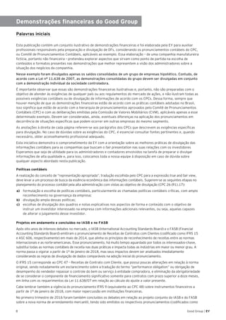 8 Good Group | EY
Demonstrações financeiras do Good Group
Palavras iniciais
Esta publicação contém um conjunto ilustrativo de demonstrações financeiras e foi elaborada pela EY para auxiliar
profissionais responsáveis pela preparação e divulgação de DFs, considerando os pronunciamentos contábeis do CPC,
ou Comitê de Pronunciamentos Contábeis, aplicáveis ao exemplo. Essa elaboração – de uma companhia manufatureira
fictícia, portanto não financeira – pretendeu explorar aspectos que sirvam como ponto de partida na escolha de
conteúdos e formatos presentes nas demonstrações que melhor representem a visão dos administradores sobre a
situação dos negócios da companhia.
Nesse exemplo foram divulgados apenas os saldos consolidados de um grupo de empresas hipotético. Contudo, de
acordo com a Lei n° 11.638 de 2007, as demonstrações consolidadas do grupo devem ser divulgadas em conjunto
com a demonstração individual da sociedade controladora.
É importante observar que essas são demonstrações financeiras ilustrativas e, portanto, não são preparadas com o
objetivo de atender às exigências de qualquer país ou aos regulamentos do mercado de ações, e não ilustram todas as
possíveis exigências contábeis ou de divulgação de informações de acordo com os CPCs. Dessa forma, sempre que
houver menção de que as demonstrações financeiras estão de acordo com as práticas contábeis adotadas no Brasil,
isso significa que estão de acordo com a hierarquia de pronunciamentos aprovados pelo Comitê de Pronunciamentos
Contábeis (CPC) e com as deliberações emitidas pela Comissão de Valores Mobiliários (CVM), aplicáveis apenas a esse
determinado exemplo. Devem ser consideradas, ainda, eventuais diferenças na aplicação dos pronunciamentos em
decorrência de situações específicas que podem ocorrer em outras empresas do mesmo segmento.
As anotações à direita de cada página referem-se aos parágrafos dos CPCs que descrevem as exigências específicas
para divulgação. No caso de dúvidas sobre as exigências do CPC, é essencial consultar fontes pertinentes e, quando
necessário, obter aconselhamento profissional adequado.
Esta iniciativa demonstra o comprometimento da EY com a orientação sobre as melhores práticas de divulgação das
informações contábeis para as companhias que buscam o fair presentation nas suas relações com os investidores
Esperamos que seja de utilidade para os administradores e contadores envolvidos na tarefa de preparar e divulgar
informações de alta qualidade e, para isso, colocamos toda a nossa equipe à disposição em caso de dúvida sobre
qualquer aspecto abordado nesta publicação.
Políticas contábeis
A realização do conceito de “representação apropriada”, tradução escolhida pelo CPC para a expressão true and fair view,
deve levar a um processo de busca da essência econômica das informações contábeis. Sugerem-se as seguintes etapas no
planejamento do processo contábil pela alta administração com vistas ao objetivo de divulgação (CPC 26 (R1).17):
a)	 formulação e escolha de políticas contábeis, particularmente as chamadas políticas contábeis críticas, com amplo
reconhecimento na governança da empresa;
b)	 divulgação ampla dessas políticas;
c)	 escolhas de divulgação dos quadros e notas explicativas nos aspectos de forma e conteúdo com o objetivo de
instruir um investidor interessado na empresa com informações adicionais relevantes, ou seja, aquelas capazes
de alterar o julgamento desse investidor.
Projetos em andamento e concluídos no IASB e no FASB
Após oito anos de intensos debates no mercado, o IASB (International Accounting Standards Board) e o FASB (Financial
Accounting Standards Board) emitiram o pronunciamento de Receitas de Contratos com Clientes (codificado como IFRS 15
e ASC 606, respectivamente) em maio de 2014, que alinha os princípios de reconhecimento de receitas entre as normas
internacionais e as norte-americanas. Esse pronunciamento, há muito tempo aguardado por todos os interessados-chave,
substitui todas as normas contábeis de receita nas duas práticas e impacta todas as indústrias em maior ou menor grau. A
norma passa a vigorar a partir de 1º de janeiro de 2018, mas seus impactos devem ser analisados imediatamente
considerando as regras de divulgação de dados comparáveis na adoção inicial do pronunciamento.
O IFRS 15 corresponde ao CPC 47 – Receitas de Contrato com Cliente, que possui poucas alterações em relação à norma
original, sendo notadamente um esclarecimento sobre a tradução do termo “performance obligation” ou obrigação de
desempenho do vendedor repassar o controle do bem ou serviço à entidade compradora, e eliminação da obrigatoriedade
de se considerar o componente de financiamento significativo somente para contratos com prazo superior a doze meses,
em linha com os requerimentos da Lei 11.638/07 em relação ao cálculo do ajuste a valor presente.
Cabe lembrar também a vigência do pronunciamento IFRS 9 (equivalente ao CPC 48) sobre instrumentos financeiros a
partir de 1º de janeiro de 2018, com maior repercussão em instituições financeiras.
No primeiro trimestre de 2016 foram também concluídos os debates em relação ao projeto conjunto do IASB e do FASB
sobre a nova norma de arrendamento mercantil, tendo sido emitidos os respectivos pronunciamentos (codificados como
 