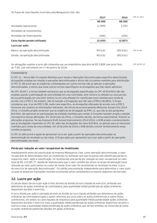 85Good Group | EY
Os fluxos de caixa líquidos incorridos pela Mangueiras Ltda. são:
2017 2016
R$ 000 R$ 000
Atividades operacionais (1.999) 3.293
Atividades de investimentos - -
Atividades de financiamento (436) (436)
Caixa líquido gerado (utilizado) (2.435) (2.857)
Lucro por ação:
Básico, da operação descontinuada R$ 0,01 (R$ 0,01)
Diluído, da operação descontinuada R$ 0,01 (R$ 0,01)
As obrigações sujeitas a juros são compostas por um empréstimo bancário de R$ 5.809 com juros fixos
de 7,5%, com vencimento em 1º de janeiro de 2018.
Comentário
O CPC 31 – Ativos Não Circulantes Mantidos para Venda e Operações Descontinuadas especifica determinadas
divulgações exigidas em relação a operações descontinuadas e ativos não circulantes mantidos para distribuição.
O CPC 31.5B prevê que as exigências contempladas por outras normas não se aplicam a operações
descontinuadas, a menos que essas outras normas especifiquem as divulgações que lhes sejam aplicáveis.
No CPC 45.B17, a norma também esclareceu que as divulgações especificadas no CPC 45.B10-B16 não são
exigidas quando a participação de uma entidade em uma controlada, joint venture ou afiliada (ou uma parcela
de sua participação em uma joint venture ou em uma afiliada) for classificada como mantida para venda de
acordo com a IFRS 5. No entanto, não há menção a divulgações que não seja a IFRS12.B10B16. O Grupo
considerou que, à luz da IFRS 5.5B, neste caso específico, as divulgações efetuadas de acordo com a IFRS 5
fornecem aos usuários as informações relevantes. Na minuta de pronunciamento Melhorias Anuais Ciclo 2014-
2016, o Conselho propôs esclarecer que as exigências de divulgação da IFRS 12, que não as dos parágrafos
B10-B16, são aplicáveis às participações da entidade mantidas para venda. O Conselho também propôs a adoção
retrospectiva dessas alterações. Em 18 de julho de 2016, o Conselho decidiu, de forma experimental, finalizar as
alterações propostas. No seu Exposure Draft Annual Improvements 2014-2016, o IASB propôs o esclarecimento
que as divulgações requeridas no CPC 45, além das divulgações dos itens B10-B16, se aplicam para os interesses
mantidos para venda de uma entidade. Em 18 de julho de 2016 o IASB decidiu concluir tentativamente essas
revisões propostas.
O CPC 41.68A prevê a opção de apresentar lucro por ação a partir de operações descontinuadas na
demonstração do resultado ou nas notas. O Grupo optou por apresentar lucro por ação a partir de operações
descontinuadas nas notas.
Perda por redução ao valor recuperável de imobilizado	
Imediatamente antes da classificação da empresa Mangueiras Ltda. como operação descontinuada, o valor
recuperável de determinados itens do imobilizado foi estimado sem que houvesse sido identificada perda no
respectivo valor. Após a classificação, foi reconhecida uma perda por redução ao valor recuperável no valor
total de R$ 110 (R$ 77, líquida de imposto) para que o valor contábil dos ativos no grupo de alienação fosse
reduzido ao valor justo menos os custos de venda. Esse valor foi reconhecido no resultado na linha “Lucro
do exercício de operação descontinuada”. Foi obtida uma avaliação independente para determinar o valor justo
no qual se basearam transações recentes envolvendo ativos semelhantes no mesmo segmento de mercado.
12. Lucro por ação
O calculo básico de lucro por ação é feito através da divisão do lucro líquido do exercício, atribuído aos
detentores de ações ordinárias da controladora, pela quantidade média ponderada de ações ordinárias
disponíveis durante o exercício.
O lucro diluído por ação é calculado através da divisão do lucro líquido atribuído aos detentores de ações
ordinárias da controladora (após o ajuste referente aos juros sobre as ações preferenciais e sobre títulos
conversíveis, em ambos os casos líquidos de impostos) pela quantidade média ponderadade ações ordinárias
disponíveis durante o exercício mais a quantidade média ponderada de ações ordinárias disponíveis durante o
exercício mais a quantidade média ponderada de ações ordinárias que seriam emitidas na conversão de todas
as ações ordinárias potenciais diluídas em ações ordinárias.
CPC 31.33(c)
CPC 41.68
CPC 40 (R1).07
 