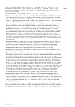 97Good Group | EY
A administração avaliou que os depósitos em dinheiro e de curto prazo, contas a receber de clientes,
contas a pagar a fornecedores, contas bancárias com direito a saque a descoberto e demais passivos
circulantes são equivalentes a seus valores contábeis, principalmente devido aos vencimentos de curto
prazo desses instrumentos.
Os seguintes métodos e premissas foram utilizados para estimar o valor justo:
•	Valores a receber a longo prazo a taxas pré e pós-fixadas são avaliados pelo Grupo com base em parâmetros
tais como taxas de juros, fatores de riscos específicos de cada país, credibilidade individual do cliente e as
características de risco do projeto financiado. Com base nessa avaliação, são constituídas provisões para
fazer face a perdas estimadas nesses valores a receber. Em 31 de dezembro de 2017, o valor contábil desses
valores a receber, líquido das provisões, se aproxima de seu valor justo;
•	Os valores justos das notas e títulos cotados são baseados nas cotações de preço na data de reporte. O valor
justo de instrumentos não cotados, empréstimos bancários e demais passivos financeiros, obrigações
relacionadas com arrendamentos financeiros, bem como outros passivos financeiros não circulantes, é
estimado descontando-se o fluxo de caixa futuro utilizando taxas atualmente disponíveis para dívida em
termos semelhantes, risco de crédito e vencimentos remanescentes. Além de ser sensível a uma mudança
razoavelmente possível no fluxo de caixa previsto ou na taxa de desconto, o valor justo dos instrumentos
patrimoniais também é sensível a uma mudança razoavelmente possível nas taxas de crescimento.
A avaliação exige que a administração utilize inputs não observáveis no modelo, cujos inputs significativos
não observáveis são apresentados nas tabelas abaixo. A administração avalia regularmente uma série de
alternativas razoavelmente possíveis aos inputs significativos não observáveis e determina o impacto sobre o
valor justo total;
•	O valor justo das ações ordinárias não cotadas foi estimado utilizando um modelo de fluxo de caixa futuro
descontado. A avaliação exige que a administração faça determinadas premissas sobre dados do modelo,
incluindo fluxo de caixa previsto, taxa de desconto, risco de crédito e volatilidade. As probabilidades
das várias estimativas dentro dessa faixa podem ser razoavelmente avaliadas e são utilizadas no momento
em que a administração estima o valor justo desses instrumentos patrimoniais não cotados;
•	O valor justo de ativos financeiros disponíveis para venda é obtido através de preços de mercado cotados
em mercados ativos, se houver;
•	O Grupo contrata instrumentos financeiros derivativos junto a diversas contrapartes, sobretudo instituições
financeiras com classificações de crédito de grau de investimento. Os derivativos avaliados utilizando técnicas
de avaliação com dados observáveis no mercado referem-se, principalmente, a swaps de taxas de juros,
contratos cambiais a termo e contratos de commodities a termo. As técnicas de avaliação aplicadas com maior
frequência incluem modelos de precificação de contratos a termo e swaps, com cálculos a valor presente.
Os modelos incorporam diversos dados, inclusive a qualidade de crédito das contrapartes, as taxas de câmbio
à vista e a termo, curvas das taxas de juros e curvas da taxa a termo da commodity objeto. Alguns dos contratos
de derivativos estão totalmente garantidos em dinheiro, eliminando assim tanto o risco de descumprimento
da contraparte quanto o risco de descumprimento próprio do Grupo. Em 31 de dezembro de 2017, o valor das
posições de outros derivativos de ativos a preços de mercado é líquido de um ajuste de avaliação de crédito
atribuível ao risco de descumprimento da contraparte do derivativo. As mudanças no risco de crédito da
contraparte não tiveram efeito significativo sobre a avaliação da eficácia de cobertura de derivativos
designados em relações de cobertura e outros instrumentos financeiros reconhecidos pelo justo valor;
•	Derivativos embutidos em moeda estrangeira e derivativos de commodities são mensurados de forma
semelhante aos contratos a prazo em moeda estrangeira e derivativos de commodities. No entanto, uma vez
que esses contratos não são garantidos, o Grupo também leva em consideração os riscos de descumprimento
das contrapartes (para os ativos derivativos embutidos) ou o próprio risco de descumprimento do Grupo
(para os passivos derivativos embutidos). Em 31 de dezembro de 2017, o Grupo avaliou os riscos como
sendo não significativos.
Os valores justos dos financiamentos e empréstimos que rendem juros são apurados utilizando-se o método
de fluxo de caixa descontado, que reflete a taxa de financiamento do emitente no final do período de reporte.
O risco próprio de não cumprimento em 31 de dezembro de 2017 foi avaliado como sendo não significativo.
CPC 46.93 (d)
CPC 46.97
CPC 40 (R1).29
 