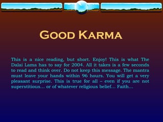 Good Karma This is a nice reading, but short. Enjoy! This is what The Dalai Lama has to say for 2004. All it takes is a few seconds to read and think over. Do not keep this message. The mantra must leave your hands within 96 hours. You will get a very pleasant surprise. This is true for all – even if you are not superstitious… or of whatever religious belief… Faith… 