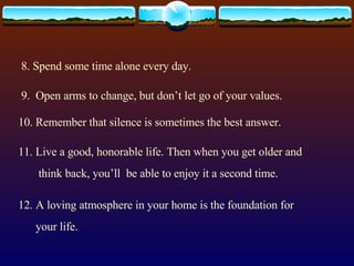 8. Spend some time alone every day. 9.  Open arms to change, but don’t let go of your values. 10. Remember that silence is sometimes the best answer. 11. Live a good, honorable life. Then when you get older and think back, you’ll  be able to enjoy it a second time. 12. A loving atmosphere in your home is the foundation for your life.  