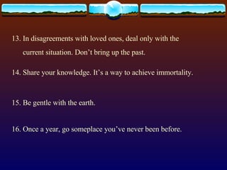 13. In disagreements with loved ones, deal only with the current situation. Don’t bring up the past. 14. Share your knowledge. It’s a way to achieve immortality. 15. Be gentle with the earth. 16. Once a year, go someplace you’ve never been before. 