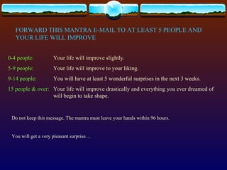 FORWARD THIS MANTRA E-MAIL TO AT LEAST 5 PEOPLE AND YOUR LIFE WILL IMPROVE 0-4 people: Your life will improve slightly. 5-9 people: Your life will improve to your liking. 9-14 people: You will have at least 5 wonderful surprises in the next 3 weeks. 15 people & over: Your life will improve drastically and everything you ever dreamed of  will begin to take shape. Do not keep this message. The mantra must leave your hands within 96 hours. You will get a very pleasant surprise… 