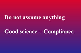 Do not assume anything  Good science = Compliance 
