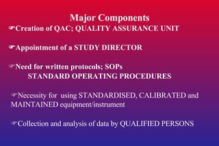 Major Components  Creation of QAC; QUALITY ASSURANCE UNIT  Appointment of a STUDY DIRECTOR  Need for written protocols; SOPs STANDARD OPERATING PROCEDURES  Necessity for  using STANDARDISED, CALIBRATED and MAINTAINED equipment/instrument  Collection and analysis of data by QUALIFIED PERSONS 