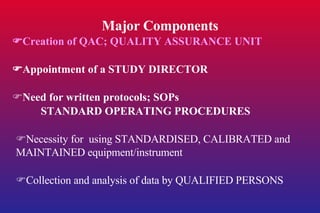 Major Components  Creation of QAC; QUALITY ASSURANCE UNIT  Appointment of a STUDY DIRECTOR  Need for written protocols; SOPs STANDARD OPERATING PROCEDURES  Necessity for  using STANDARDISED, CALIBRATED and MAINTAINED equipment/instrument  Collection and analysis of data by QUALIFIED PERSONS 