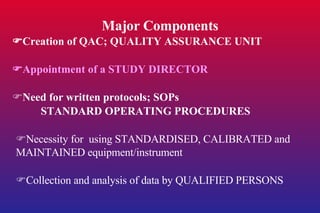 Major Components  Creation of QAC; QUALITY ASSURANCE UNIT  Appointment of a STUDY DIRECTOR  Need for written protocols; SOPs STANDARD OPERATING PROCEDURES  Necessity for  using STANDARDISED, CALIBRATED and MAINTAINED equipment/instrument  Collection and analysis of data by QUALIFIED PERSONS 