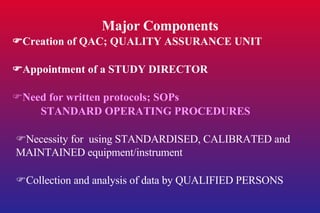 Major Components  Creation of QAC; QUALITY ASSURANCE UNIT  Appointment of a STUDY DIRECTOR  Need for written protocols; SOPs STANDARD OPERATING PROCEDURES  Necessity for  using STANDARDISED, CALIBRATED and MAINTAINED equipment/instrument  Collection and analysis of data by QUALIFIED PERSONS 