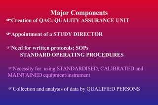 Major Components  Creation of QAC; QUALITY ASSURANCE UNIT  Appointment of a STUDY DIRECTOR  Need for written protocols; SOPs STANDARD OPERATING PROCEDURES  Necessity for  using STANDARDISED, CALIBRATED and MAINTAINED equipment/instrument  Collection and analysis of data by QUALIFIED PERSONS 