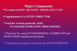 Major Components  Creation of QAC; QUALITY ASSURANCE UNIT  Appointment of a STUDY DIRECTOR  Need for written protocols; SOPs STANDARD OPERATING PROCEDURES  Necessity for  using STANDARDISED, CALIBRATED and MAINTAINED equipment/instrument  Collection and analysis of data by QUALIFIED PERSONS 