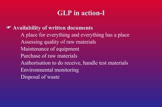 GLP in action-I    Availability of written documents A place for everything and everything has a place Assessing quality of raw materials Maintenance of equipment Purchase of raw materials Authorisation to do receive, handle test materials Environmental monitoring Disposal of waste 