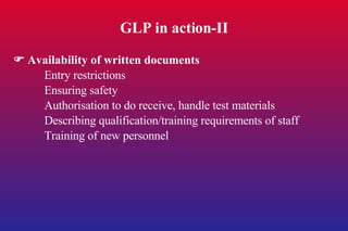 GLP in action-II    Availability of written documents Entry restrictions Ensuring safety Authorisation to do receive, handle test materials Describing qualification/training requirements of staff Training of new personnel 