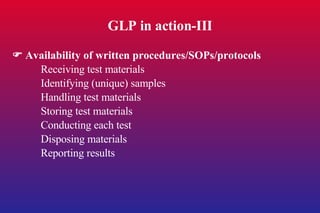 GLP in action-III    Availability of written procedures/SOPs/protocols Receiving test materials Identifying (unique) samples Handling test materials Storing test materials Conducting each test Disposing materials Reporting results 