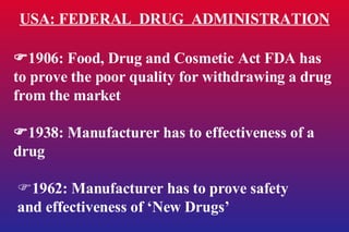 USA: FEDERAL  DRUG  ADMINISTRATION  1906: Food, Drug and Cosmetic Act FDA has to prove the poor quality for withdrawing a drug from the market  1938: Manufacturer has to effectiveness of a drug  1962: Manufacturer has to prove safety  and effectiveness of ‘New Drugs’ 