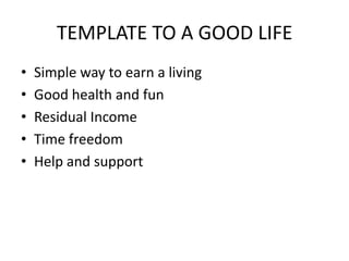 TEMPLATE TO A GOOD LIFE Simple way to earn a living Good health and fun Residual Income Time freedom Help and support 