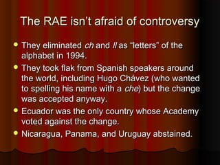The RAE isn’t afraid of controversyThe RAE isn’t afraid of controversy
 They eliminatedThey eliminated chch andand llll as “letters” of theas “letters” of the
alphabet in 1994.alphabet in 1994.
 They took flak from Spanish speakers aroundThey took flak from Spanish speakers around
the world, including Hugo Chávez (who wantedthe world, including Hugo Chávez (who wanted
to spelling his name with ato spelling his name with a cheche) but the change) but the change
was accepted anyway.was accepted anyway.
 Ecuador was the only country whose AcademyEcuador was the only country whose Academy
voted against the change.voted against the change.
 Nicaragua, Panama, and Uruguay abstained.Nicaragua, Panama, and Uruguay abstained.
 