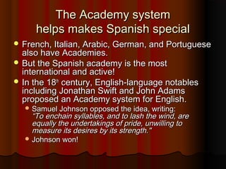 The Academy systemThe Academy system
helps makes Spanish specialhelps makes Spanish special
 French, Italian, Arabic, German, and PortugueseFrench, Italian, Arabic, German, and Portuguese
also have Academies.also have Academies.
 But the Spanish academy is the mostBut the Spanish academy is the most
international and active!international and active!
 In the 18In the 18thth
century, English-language notablescentury, English-language notables
including Jonathan Swift and John Adamsincluding Jonathan Swift and John Adams
proposed an Academy system for English.proposed an Academy system for English.
 Samuel Johnson opposed the idea, writing:Samuel Johnson opposed the idea, writing:
“To enchain syllables, and to lash the wind, are“To enchain syllables, and to lash the wind, are
equally the undertakings of pride, unwilling toequally the undertakings of pride, unwilling to
measure its desires by its strength."measure its desires by its strength."
 Johnson won!Johnson won!
 