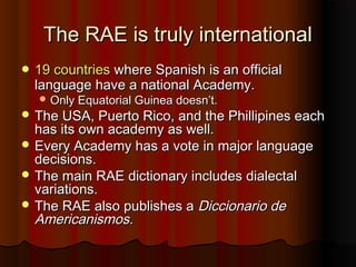The RAE is truly internationalThe RAE is truly international
 19 countries19 countries where Spanish is an officialwhere Spanish is an official
language have a national Academy.language have a national Academy.
 Only Equatorial Guinea doesn’t.Only Equatorial Guinea doesn’t.
 The USA, Puerto Rico, and the Phillipines eachThe USA, Puerto Rico, and the Phillipines each
has its own academy as well.has its own academy as well.
 Every Academy has a vote in major languageEvery Academy has a vote in major language
decisions.decisions.
 The main RAE dictionary includes dialectalThe main RAE dictionary includes dialectal
variations.variations.
 The RAE also publishes aThe RAE also publishes a Diccionario deDiccionario de
Americanismos.Americanismos.
 