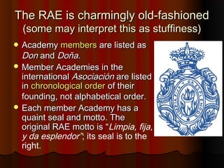 The RAE is charmingly old-fashionedThe RAE is charmingly old-fashioned
(some may interpret this as stuffiness)(some may interpret this as stuffiness)
 AcademyAcademy membersmembers are listed asare listed as
DonDon andand Doña.Doña.
 Member Academies in theMember Academies in the
internationalinternational AsociaciónAsociación are listedare listed
inin chronological orderchronological order of theirof their
founding, not alphabetical order.founding, not alphabetical order.
 Each member Academy has aEach member Academy has a
quaint seal and motto. Thequaint seal and motto. The
original RAE motto isoriginal RAE motto is “Limpia, fija,
y da esplendor”; its seal is to the
right.
 