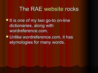The RAEThe RAE websitewebsite rocksrocks
It is one of my two go-to on-lineIt is one of my two go-to on-line
dictionaries, along withdictionaries, along with
wordreference.com.wordreference.com.
Unlike wordreference.com, it hasUnlike wordreference.com, it has
etymologies for many words.etymologies for many words.
 
