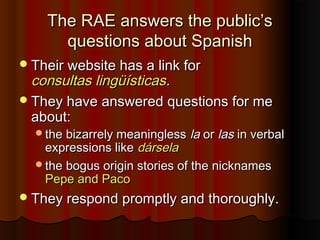 The RAE answers the public’sThe RAE answers the public’s
questions about Spanishquestions about Spanish
Their website has a link forTheir website has a link for
consultas lingüísticasconsultas lingüísticas..
They have answered questions for meThey have answered questions for me
about:about:
the bizarrely meaninglessthe bizarrely meaningless lala oror laslas in verbalin verbal
expressions likeexpressions like dárseladársela
the bogus origin stories of the nicknamesthe bogus origin stories of the nicknames
Pepe and PacoPepe and Paco
They respond promptly and thoroughly.They respond promptly and thoroughly.
 
