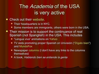 TheThe AcademiaAcademia of the USAof the USA
is very activeis very active
 Check out theirCheck out their websitewebsite..
 Their headquarters is in NYC.Their headquarters is in NYC.
 Some members are immigrants, others were born in the USA.Some members are immigrants, others were born in the USA.
 Their mission is to support the continuance of realTheir mission is to support the continuance of real
Spanish (not Spanglish) in the USA. This includesSpanish (not Spanglish) in the USA. This includes
 ““Lengua viva” animations onLengua viva” animations on YahooYahoo
 TV slots promoting proper Spanish on Univisión (“TV slots promoting proper Spanish on Univisión (“Dígalo bienDígalo bien”)”)
andand MundoFoxMundoFox
 NewspaperNewspaper columnscolumns (I don’t have any links to the columns(I don’t have any links to the columns
themselves)themselves)
 A book,A book, Hablando bien se entiende la genteHablando bien se entiende la gente
 