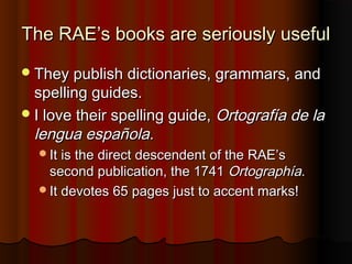 The RAE’s books are seriously usefulThe RAE’s books are seriously useful
They publish dictionaries, grammars, andThey publish dictionaries, grammars, and
spelling guides.spelling guides.
I love their spelling guide,I love their spelling guide, Ortografía de laOrtografía de la
lengua española.lengua española.
It is the direct descendent of the RAE’sIt is the direct descendent of the RAE’s
second publication, the 1741second publication, the 1741 OrtographíaOrtographía..
It devotes 65 pages just to accent marks!It devotes 65 pages just to accent marks!
 
