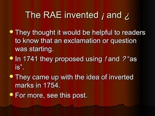 The RAE inventedThe RAE invented ¡¡ andand ¿¿
They thought it would be helpful to readersThey thought it would be helpful to readers
to know that an exclamation or questionto know that an exclamation or question
was starting.was starting.
In 1741 they proposed usingIn 1741 they proposed using !! andand ?? “as“as
is”.is”.
They came up with the idea of invertedThey came up with the idea of inverted
marks in 1754.marks in 1754.
For more, see this post.For more, see this post.
 