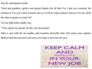 Say the subsequent words:
“God and goddess, spirits, and guides thanks for all that I've I ask you currently for
[whatever it is you want] resource me as I work to reap it please convey it to me while
the time is proper so mote it's”
As you light each candle, say:
“Fire, ignite my dream, for the very best good.”
Take a seat with the lit candles and visualize desirable luck will come your manner.
Believe that the universe will carry you what is first-rate for you.
 
