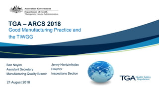 TGA – ARCS 2018
Good Manufacturing Practice and
the TIWGG
Ben Noyen
Assistant Secretary
Manufacturing Quality Branch
Jenny Hantzinikolas
Director
Inspections Section
21 August 2018
 