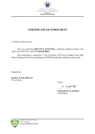 Republic of the Philippines
Department of Education
REGION III
DIVISION OF PAMPANGA
SAPANG UWAK HIGH SCHOOL
Porac, Pampanga
r3pamp.305618@deped.gov.ph
CERTIFICATE OF ENROLMENT
To Whom It May Concern:
This is to certify that MELVIN F. PANYONG is officially enrolled as Grade 7 this
school year 2022-2023 with LRN 106233130042.
This certification is issued this 3rd
day of October, 2022 here at Sapang Uwak High
School, Sapang Uwak, Porac, Pampanga, for DSWD Scholarship validation purpose only.
Prepared by:
HAZEL B. PALABASAN
Class Adviser
Noted:
EMMANUEL B. GOMEZ
School Head
 