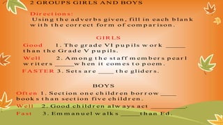 2 GR OU P S GIR LS A N D BOYS
Dir ect io n s :
U sin g t h e a d v er b s giv en , f ill in ea ch b la n k
w it h t h e co r r ect fo r m o f co m p a r iso n .
GIR LS
Go o d 1 . Th e gr a d e VI p u p ils w o r k _____
t h a n t h e Gr a d e V p u p ils .
W ell 2 . A m o n g t h e s t a f f m em b er s p ea r l
w r it er s _____w h en it co m es t o p o em .
F A ST ER 3 . S et s a r e ____ t h e glid er s .
BOYS
Of t en 1 . Sect io n o n e ch ild r en b o r r o w ____
b o o k s t h a n s ect io n fiv e ch ild r en .
W ell 2 . Go o d ch ild r en a lw a y s a ct _________.
F a s t 3 . Em m a n u el w a lk s _____t h a n Ed .
 