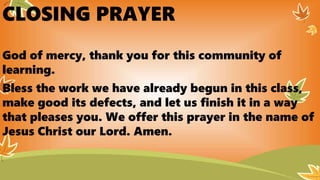 CLOSING PRAYER
God of mercy, thank you for this community of
learning.
Bless the work we have already begun in this class,
make good its defects, and let us finish it in a way
that pleases you. We offer this prayer in the name of
Jesus Christ our Lord. Amen.
 