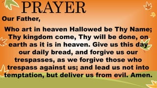 PRAYER
Our Father,
Who art in heaven Hallowed be Thy Name;
Thy kingdom come, Thy will be done, on
earth as it is in heaven. Give us this day
our daily bread, and forgive us our
trespasses, as we forgive those who
trespass against us; and lead us not into
temptation, but deliver us from evil. Amen.
 