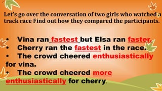 Let’s go over the conversation of two girls who watched a
track race Find out how they compared the participants.
• Vina ran fastest but Elsa ran faster.
• Cherry ran the fastest in the race.
• The crowd cheered enthusiastically
for vina.
• The crowd cheered more
enthusiastically for cherry.
 
