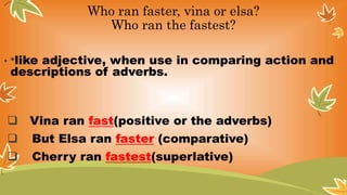 Who ran faster, vina or elsa?
Who ran the fastest?
• *like adjective, when use in comparing action and
descriptions of adverbs.
 Vina ran fast(positive or the adverbs)
 But Elsa ran faster (comparative)
 Cherry ran fastest(superlative)
 
