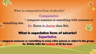 What is comparative form of adverbs?
Comparative
- compares someone or something with someone or
something else.
Ex: Karen is shorter than Bob.
What is superlative form of adverbs?
Superlative
-compares someone or something to every other person or object in the group.
Ex. Bobby talks the loudest of all the boys
 