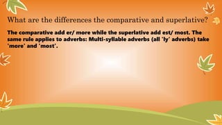 What are the differences the comparative and superlative?
The comparative add er/ more while the superlative add est/ most. The
same rule applies to adverbs: Multi-syllable adverbs (all 'ly' adverbs) take
'more' and 'most'.
 