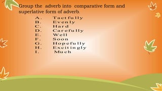 D i r e c t io n s : Giv e n t h e co m p a r a t iv e a n d
s u p e r l a t iv e f o r m a d v e r b s gi v e n Be l o w .
A . T a c t f u l l y
B. Ev e n l y
C. H a r d
D . Ca r e f u l l y
E. W e l l
F . S o o n
G. H o p e f u l l y
H . Ex c i t i n g l y
I . Mu c h
Group the adverb into comparative form and
superlative form of adverb.
 