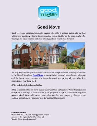 Contact Information -
Phone: 0800 802 1175 Mail - hello@goodmove.co.uk
Address - 1 City Sq, Leeds, West Yorkshire, UK
Website - https://goodmove.co.uk/
Good Move
Good Move are regulated property buyers who offer a unique quick sale method
which your traditional Estate Agency practice just can’t offer on the open market. No
viewings, no sales boards, no house chains, just sell your house for cash.
We buy any house regardless of its condition on the proviso the property is located
in the United Kingdom. Good Move are established national home-buyers who pay
cash for houses and complete in a timescale to suit you, paying all your seller fees
(inclusive of your legal fees).
Offer in Principle & Formal Offer -
If this is accepted the property buyer team will then instruct our Asset Management
Company to arrange a valuation of your property. As part of the due diligence
process, Good Move will instruct two valuations for your property. There are no
costs or obligations for homeowners throughout this process.
 