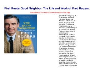 First Reads Good Neighbor: The Life and Work of Fred Rogers
Download books for free on the link and button in last page
The definitive biography of
Fred Rogers, children’s
television pioneer and
American cultural icon, an
instant New York Times
bestseller Fred Rogers
(1928–2003) was an
enormously influential figure
in the history of television.
As the creator and star of
Mister Rogers’
Neighborhood, he was a
champion of compassion,
equality, and kindness,
fiercely devoted to children
and taking their questions
about the world seriously.
The Good Neighbor is the
first full-length biography of
Fred Rogers. Based on
original interviews, oral
histories, and archival
documents, The Good
Neighbor traces Rogers’s
personal, professional, and
artistic life through decades
of work. It includes his
surprising decision to walk
away from the show in 1976
to make television for adults,
 