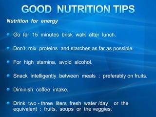 GOOD  NUTRITION TIPS Nutrition  for  energy   Go  for  15  minutes  brisk  walk  after  lunch. Don’t  mix  proteins  and starches as far as possible. For  high  stamina,  avoid  alcohol. Snack  intelligently  between  meals  :  preferably on fruits. Diminish  coffee  intake. Drink  two - three  liters  fresh  water /day    or  the  equivalent  :  fruits,  soups  or  the veggies.   