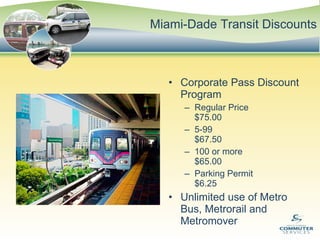 Miami-Dade Transit Discounts Corporate Pass Discount Program Regular Price  $75.00 5-99  $67.50 100 or more  $65.00 Parking Permit  $6.25 Unlimited use of Metro Bus, Metrorail and Metromover 